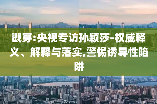 戳穿:央視專訪孫穎莎-權(quán)威釋義、解釋與落實,警惕誘導(dǎo)性陷阱