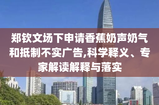 鄭欽文場下申請香蕉奶聲奶氣和抵制不實(shí)廣告,科學(xué)釋義、專家解讀解釋與落實(shí)