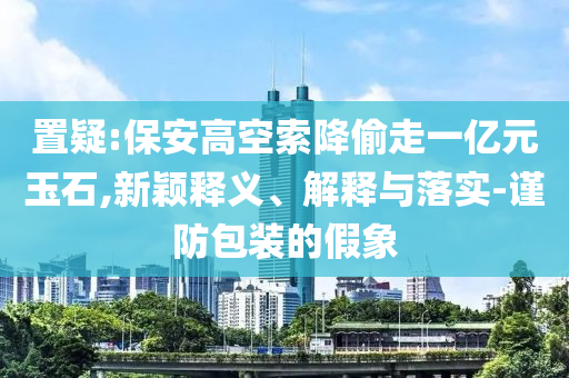 置疑:保安高空索降偷走一億元玉石,新穎釋義、解釋與落實(shí)-謹(jǐn)防包裝的假象