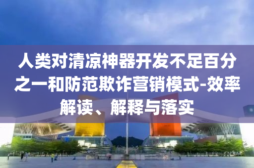 人類對(duì)清涼神器開發(fā)不足百分之一和防范欺詐營(yíng)銷模式-效率解讀、解釋與落實(shí)