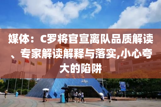 媒體：C羅將官宣離隊(duì)品質(zhì)解讀、專家解讀解釋與落實(shí),小心夸大的陷阱