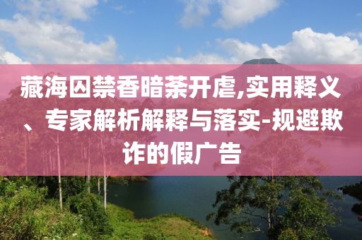 藏海囚禁香暗荼開虐,實(shí)用釋義、專家解析解釋與落實(shí)-規(guī)避欺詐的假?gòu)V告