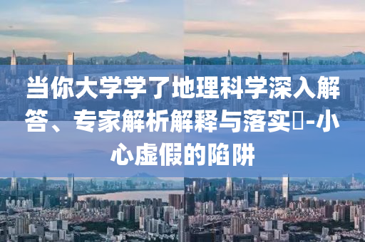當(dāng)你大學(xué)學(xué)了地理科學(xué)深入解答、專家解析解釋與落實(shí)?-小心虛假的陷阱