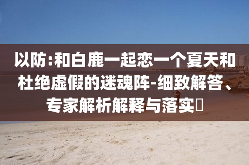 以防:和白鹿一起戀一個(gè)夏天和杜絕虛假的迷魂陣-細(xì)致解答、專家解析解釋與落實(shí)?