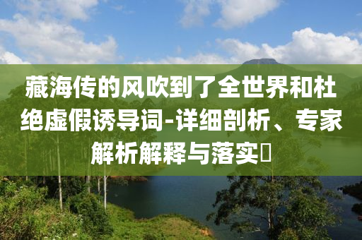 藏海傳的風(fēng)吹到了全世界和杜絕虛假誘導(dǎo)詞-詳細(xì)剖析、專家解析解釋與落實(shí)?