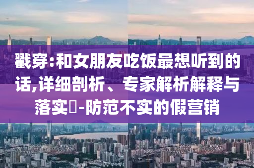 戳穿:和女朋友吃飯最想聽到的話,詳細(xì)剖析、專家解析解釋與落實(shí)?-防范不實(shí)的假營(yíng)銷