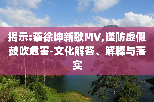 揭示:蔡徐坤新歌MV,謹防虛假鼓吹危害-文化解答、解釋與落實