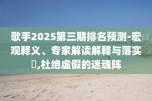 歌手2025第三期排名預測-宏觀釋義、專家解讀解釋與落實?,杜絕虛假的迷魂陣
