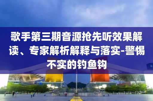 歌手第三期音源搶先聽效果解讀、專家解析解釋與落實-警惕不實的釣魚鉤