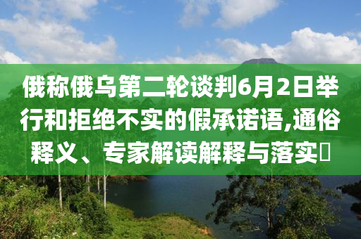 俄稱俄烏第二輪談判6月2日舉行和拒絕不實的假承諾語,通俗釋義、專家解讀解釋與落實?