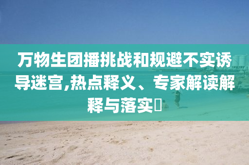 萬物生團(tuán)播挑戰(zhàn)和規(guī)避不實(shí)誘導(dǎo)迷宮,熱點(diǎn)釋義、專家解讀解釋與落實(shí)?