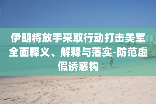 伊朗將放手采取行動打擊美軍全面釋義、解釋與落實(shí)-防范虛假誘惑鉤