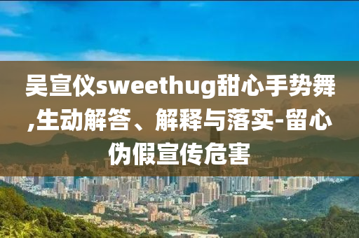 吳宣儀sweethug甜心手勢舞,生動解答、解釋與落實-留心偽假宣傳危害