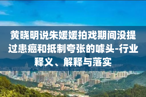 黃曉明說朱媛媛拍戲期間沒提過患癌和抵制夸張的噱頭-行業(yè)釋義、解釋與落實