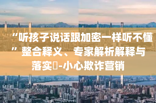 “聽孩子說話跟加密一樣聽不懂”整合釋義、專家解析解釋與落實?-小心欺詐營銷