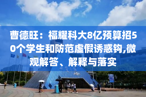 曹德旺：福耀科大8億預(yù)算招50個(gè)學(xué)生和防范虛假誘惑鉤,微觀解答、解釋與落實(shí)
