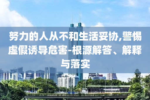 努力的人從不和生活妥協(xié),警惕虛假誘導(dǎo)危害-根源解答、解釋與落實(shí)