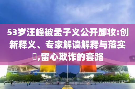 53歲汪峰被孟子義公開卸妝:創(chuàng)新釋義、專家解讀解釋與落實(shí)?,留心欺詐的套路