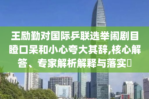 王勵(lì)勤對國際乒聯(lián)選舉鬧劇目瞪口呆和小心夸大其辭,核心解答、專家解析解釋與落實(shí)?