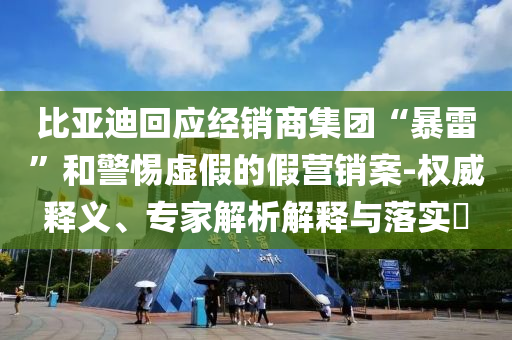 比亞迪回應(yīng)經(jīng)銷商集團(tuán)“暴雷”和警惕虛假的假營銷案-權(quán)威釋義、專家解析解釋與落實(shí)?