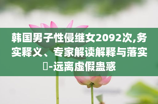 韓國男子性侵繼女2092次,務(wù)實(shí)釋義、專家解讀解釋與落實(shí)?-遠(yuǎn)離虛假蠱惑