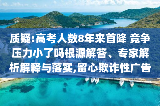 質(zhì)疑:高考人數(shù)8年來首降 競爭壓力小了嗎根源解答、專家解析解釋與落實,留心欺詐性廣告