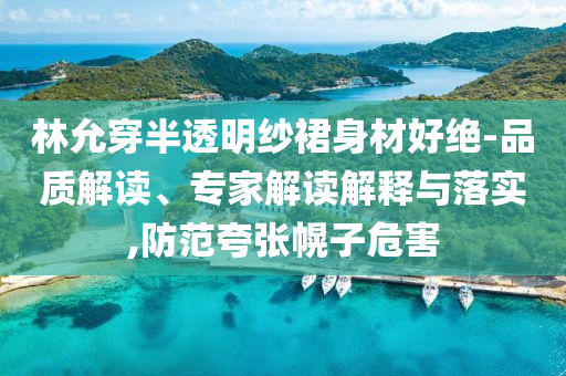 林允穿半透明紗裙身材好絕-品質(zhì)解讀、專家解讀解釋與落實,防范夸張幌子危害