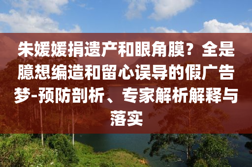 朱媛媛捐遺產(chǎn)和眼角膜？全是臆想編造和留心誤導(dǎo)的假廣告夢-預(yù)防剖析、專家解析解釋與落實