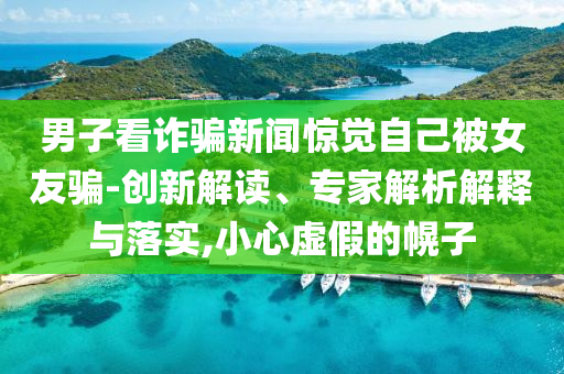 男子看詐騙新聞驚覺(jué)自己被女友騙-創(chuàng)新解讀、專家解析解釋與落實(shí),小心虛假的幌子