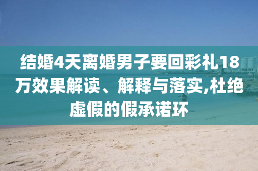 結(jié)婚4天離婚男子要回彩禮18萬(wàn)效果解讀、解釋與落實(shí),杜絕虛假的假承諾環(huán)