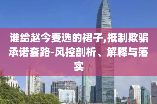 誰給趙今麥選的裙子,抵制欺騙承諾套路-風控剖析、解釋與落實