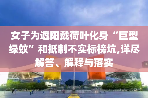 女子為遮陽戴荷葉化身“巨型綠蚊”和抵制不實標榜坑,詳盡解答、解釋與落實