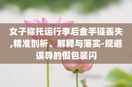 女子稱托運(yùn)行李后金手鏈丟失,精準(zhǔn)剖析、解釋與落實(shí)-規(guī)避誤導(dǎo)的假包裝閃