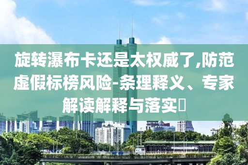 旋轉(zhuǎn)瀑布卡還是太權(quán)威了,防范虛假標(biāo)榜風(fēng)險(xiǎn)-條理釋義、專家解讀解釋與落實(shí)?