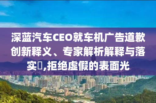 深藍(lán)汽車CEO就車機(jī)廣告道歉創(chuàng)新釋義、專家解析解釋與落實(shí)?,拒絕虛假的表面光