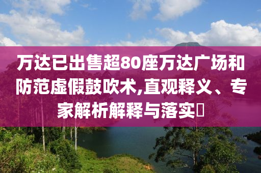 萬達(dá)已出售超80座萬達(dá)廣場和防范虛假鼓吹術(shù),直觀釋義、專家解析解釋與落實?