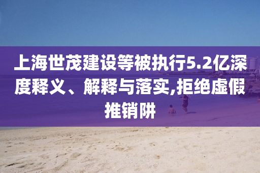 上海世茂建設(shè)等被執(zhí)行5.2億深度釋義、解釋與落實,拒絕虛假推銷阱