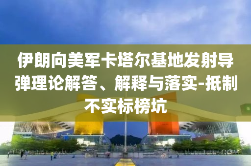 伊朗向美軍卡塔爾基地發(fā)射導(dǎo)彈理論解答、解釋與落實(shí)-抵制不實(shí)標(biāo)榜坑