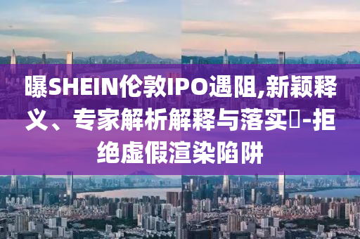 曝SHEIN倫敦IPO遇阻,新穎釋義、專家解析解釋與落實?-拒絕虛假渲染陷阱