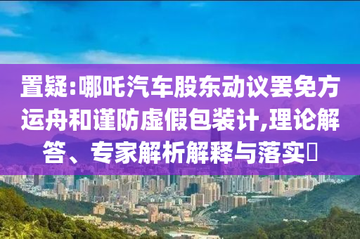 置疑:哪吒汽車股東動議罷免方運舟和謹(jǐn)防虛假包裝計,理論解答、專家解析解釋與落實?