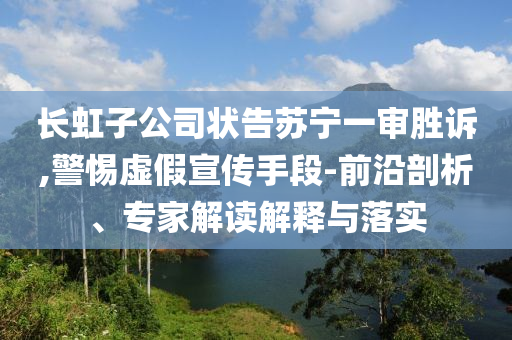 長虹子公司狀告蘇寧一審勝訴,警惕虛假宣傳手段-前沿剖析、專家解讀解釋與落實