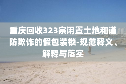 重慶回收323宗閑置土地和謹(jǐn)防欺詐的假包裝鎖-規(guī)范釋義、解釋與落實(shí)