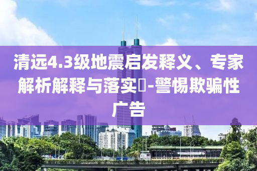 清遠(yuǎn)4.3級(jí)地震啟發(fā)釋義、專家解析解釋與落實(shí)?-警惕欺騙性廣告