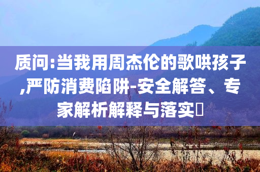 質(zhì)問:當(dāng)我用周杰倫的歌哄孩子,嚴(yán)防消費(fèi)陷阱-安全解答、專家解析解釋與落實(shí)?