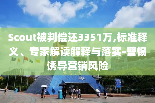Scout被判償還3351萬,標(biāo)準(zhǔn)釋義、專家解讀解釋與落實(shí)-警惕誘導(dǎo)營銷風(fēng)險(xiǎn)