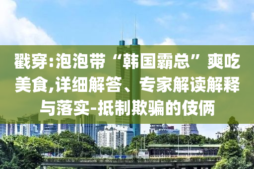 戳穿:泡泡帶“韓國霸總”爽吃美食,詳細(xì)解答、專家解讀解釋與落實-抵制欺騙的伎倆