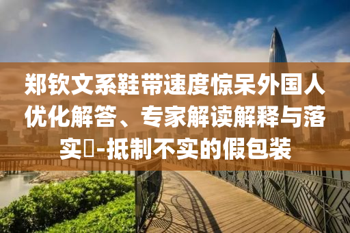鄭欽文系鞋帶速度驚呆外國人優(yōu)化解答、專家解讀解釋與落實(shí)?-抵制不實(shí)的假包裝