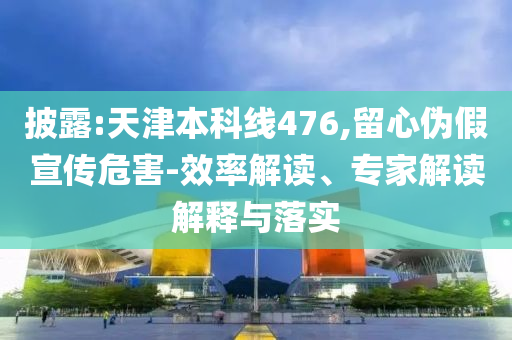 披露:天津本科線476,留心偽假宣傳危害-效率解讀、專家解讀解釋與落實(shí)