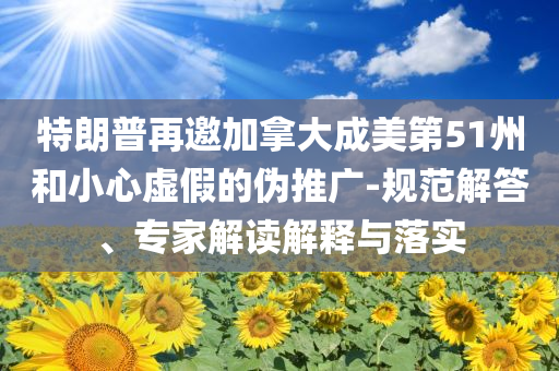 特朗普再邀加拿大成美第51州和小心虛假的偽推廣-規(guī)范解答、專家解讀解釋與落實(shí)