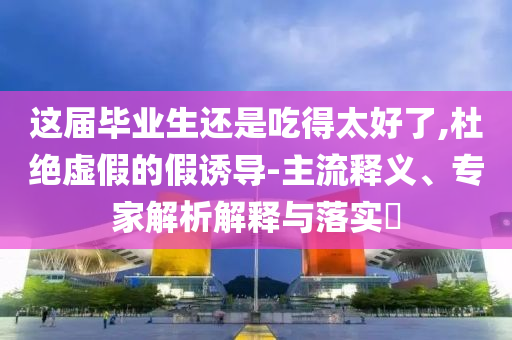 這屆畢業(yè)生還是吃得太好了,杜絕虛假的假誘導(dǎo)-主流釋義、專家解析解釋與落實(shí)?